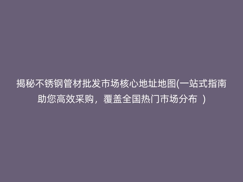 揭秘不锈钢管材批发市场核心地址地图(一站式指南助您高效采购，覆盖全国热门市场分布  )