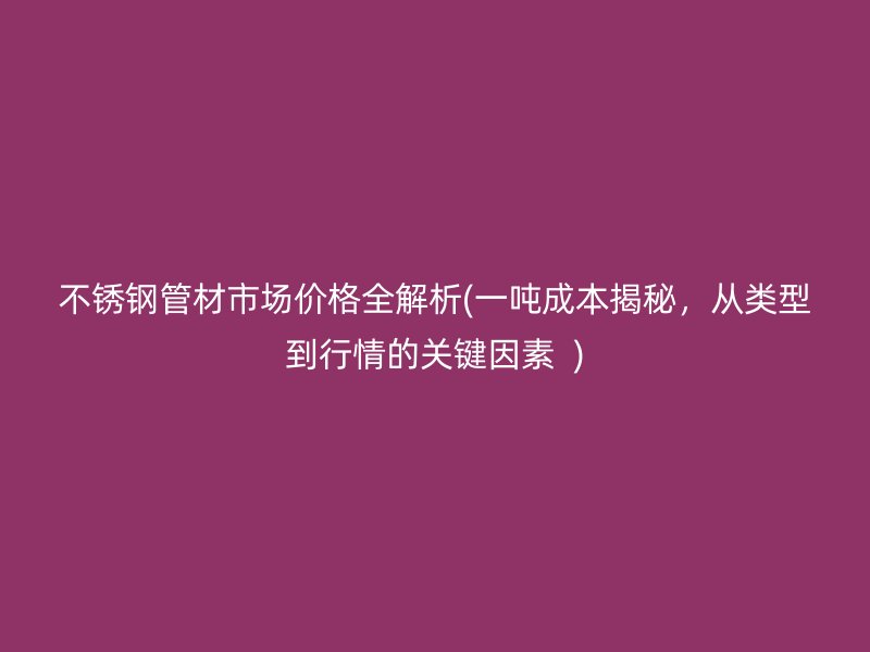 不锈钢管材市场价格全解析(一吨成本揭秘，从类型到行情的关键因素  )