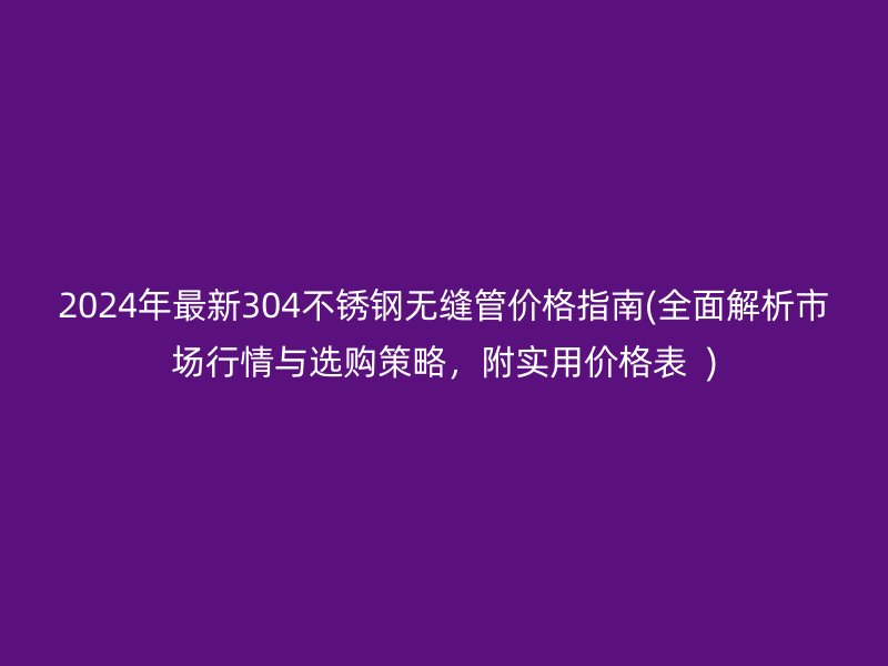 2024年最新304不锈钢无缝管价格指南(全面解析市场行情与选购策略，附实用价格表  )