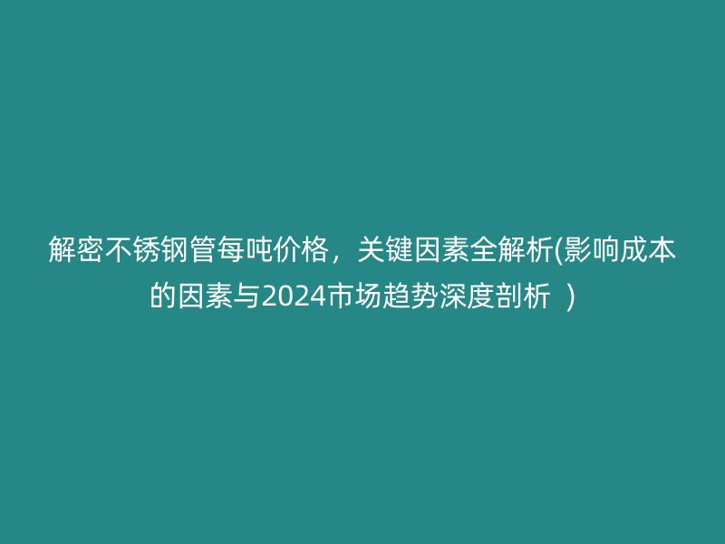 解密不锈钢管每吨价格，关键因素全解析(影响成本的因素与2024市场趋势深度剖析  )