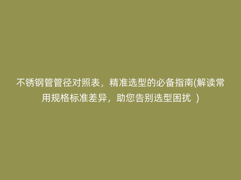 不锈钢管管径对照表，精准选型的必备指南(解读常用规格标准差异，助您告别选型困扰  )