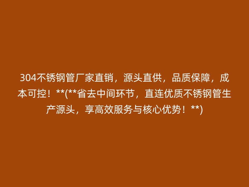 304不锈钢管厂家直销，源头直供，品质保障，成本可控！**(**省去中间环节，直连优质不锈钢管生产源头，享高效服务与核心优势！**)