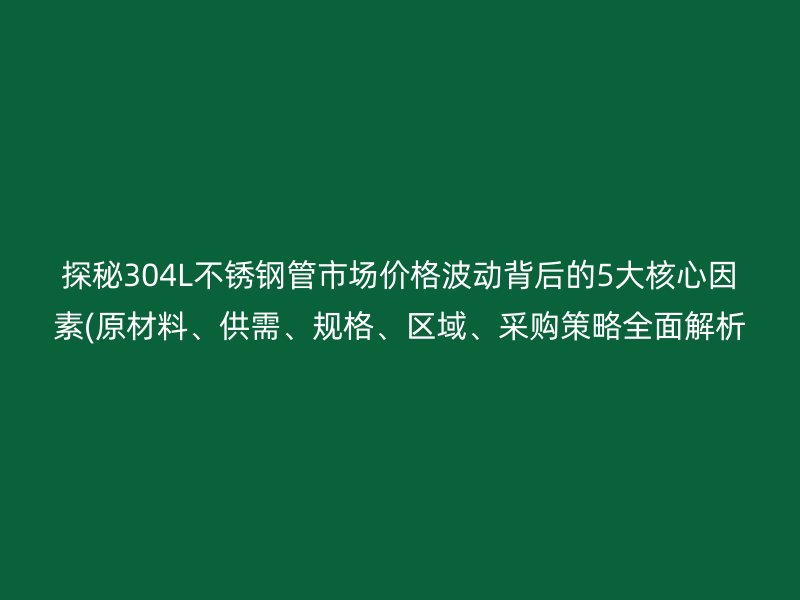 探秘304L不锈钢管市场价格波动背后的5大核心因素(原材料、供需、规格、区域、采购策略全面解析  )