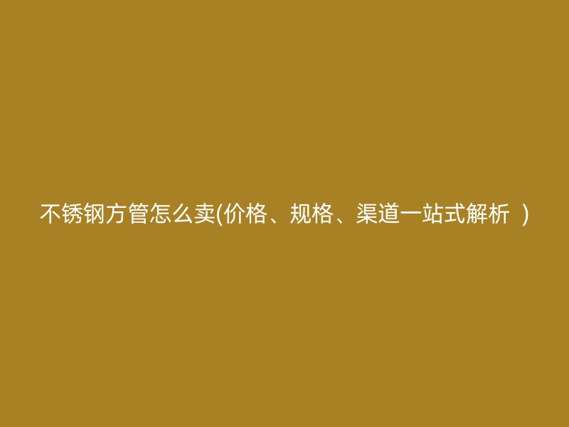 不锈钢方管怎么卖(价格、规格、渠道一站式解析  )