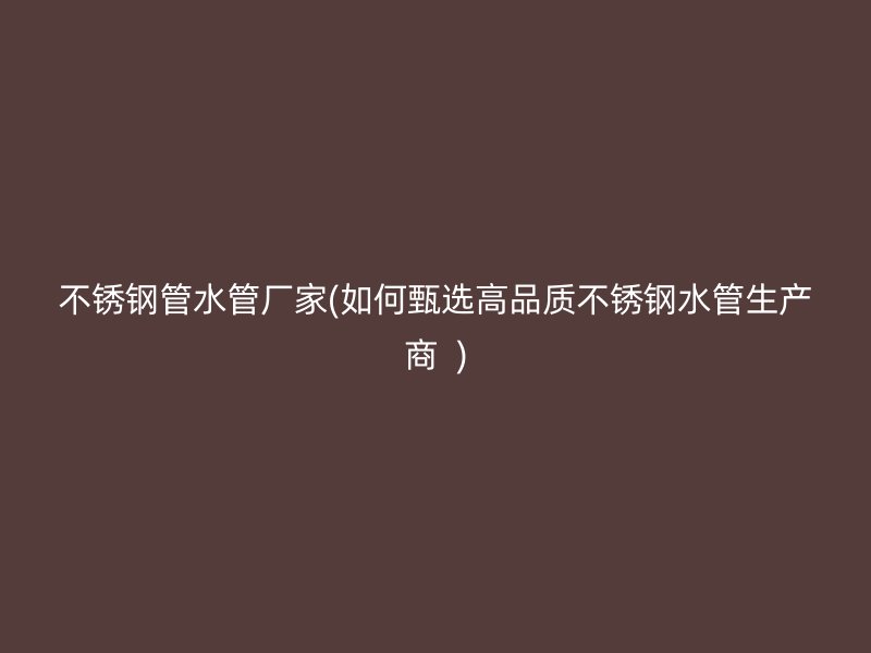 不锈钢管水管厂家(如何甄选高品质不锈钢水管生产商  )