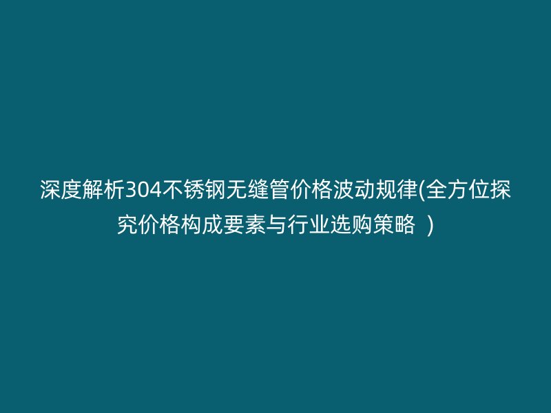 深度解析304不锈钢无缝管价格波动规律(全方位探究价格构成要素与行业选购策略  )