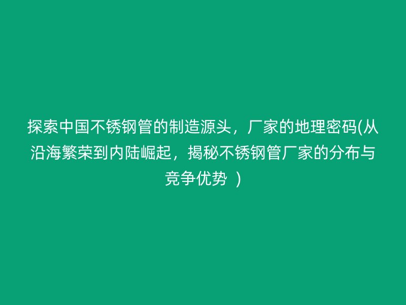 探索中国不锈钢管的制造源头，厂家的地理密码(从沿海繁荣到内陆崛起，揭秘不锈钢管厂家的分布与竞争优势  )