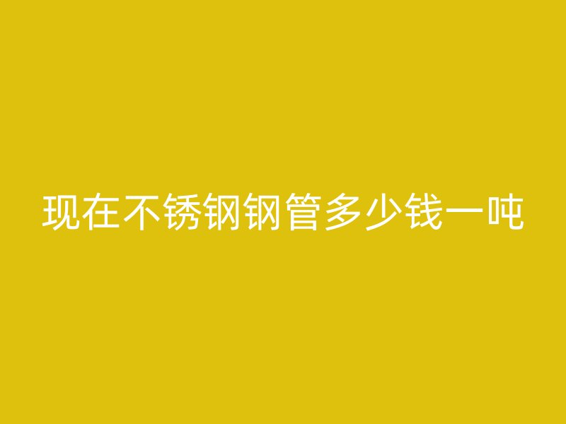 现在不锈钢钢管多少钱一吨