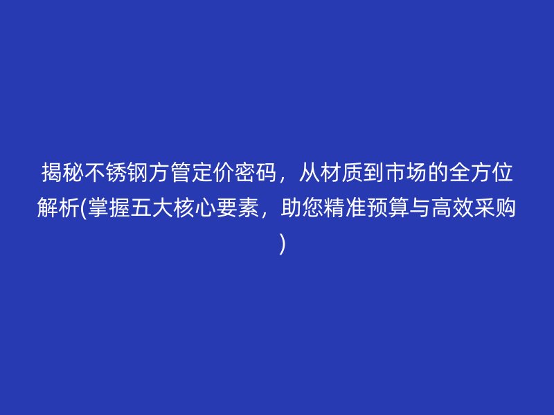 揭秘不锈钢方管定价密码，从材质到市场的全方位解析(掌握五大核心要素，助您精准预算与高效采购  )