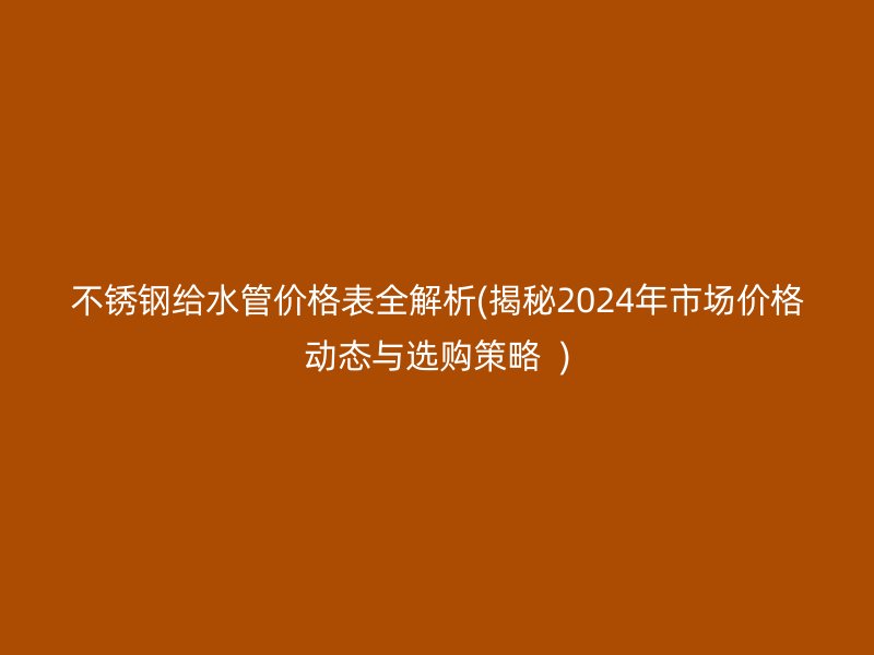 不锈钢给水管价格表全解析(揭秘2024年市场价格动态与选购策略  )