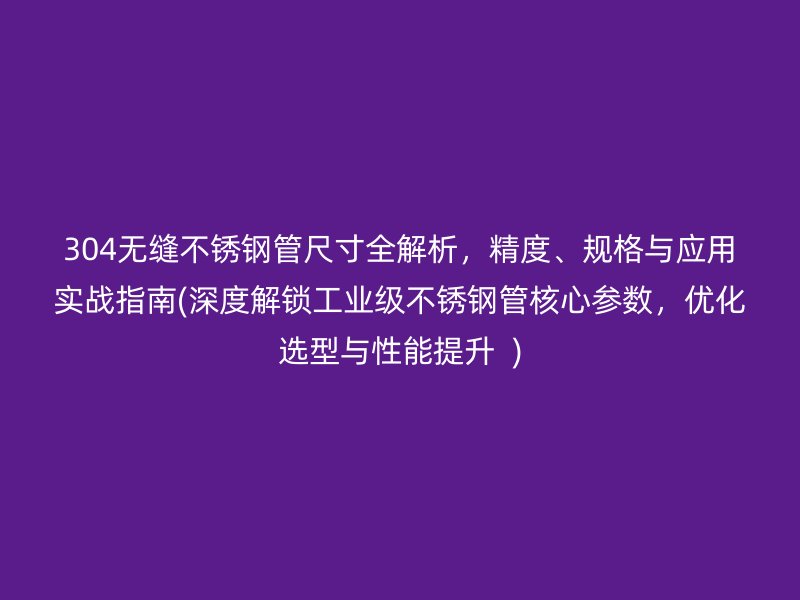 304无缝不锈钢管尺寸全解析，精度、规格与应用实战指南(深度解锁工业级不锈钢管核心参数，优化选型与性能提升  )