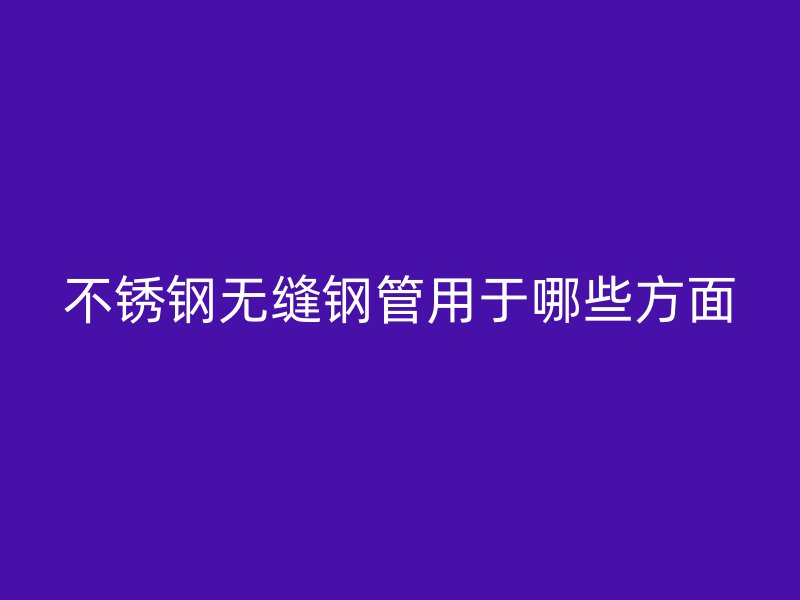 不锈钢无缝钢管用于哪些方面