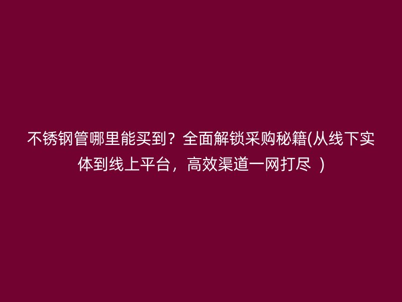 不锈钢管哪里能买到？全面解锁采购秘籍(从线下实体到线上平台，高效渠道一网打尽  )