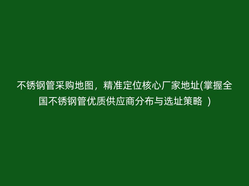 不锈钢管采购地图，精准定位核心厂家地址(掌握全国不锈钢管优质供应商分布与选址策略  )