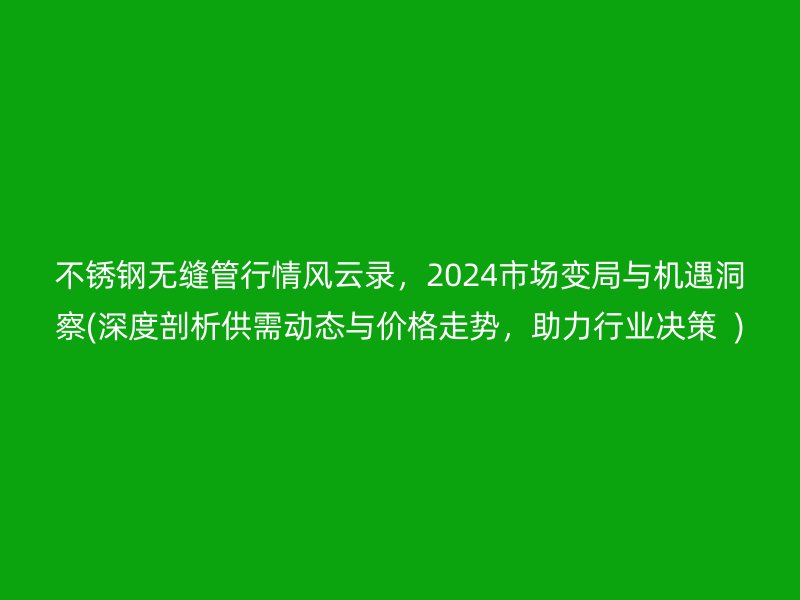 不锈钢无缝管行情风云录，2024市场变局与机遇洞察(深度剖析供需动态与价格走势，助力行业决策  )