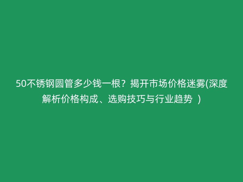 50不锈钢圆管多少钱一根？揭开市场价格迷雾(深度解析价格构成、选购技巧与行业趋势  )