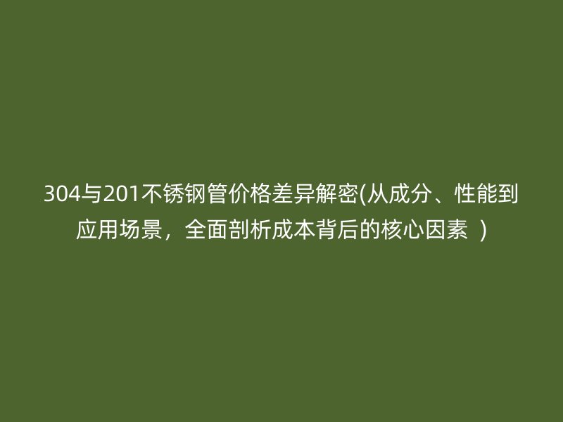 304与201不锈钢管价格差异解密(从成分、性能到应用场景，全面剖析成本背后的核心因素  )