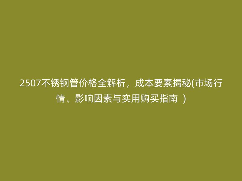 2507不锈钢管价格全解析，成本要素揭秘(市场行情、影响因素与实用购买指南  )