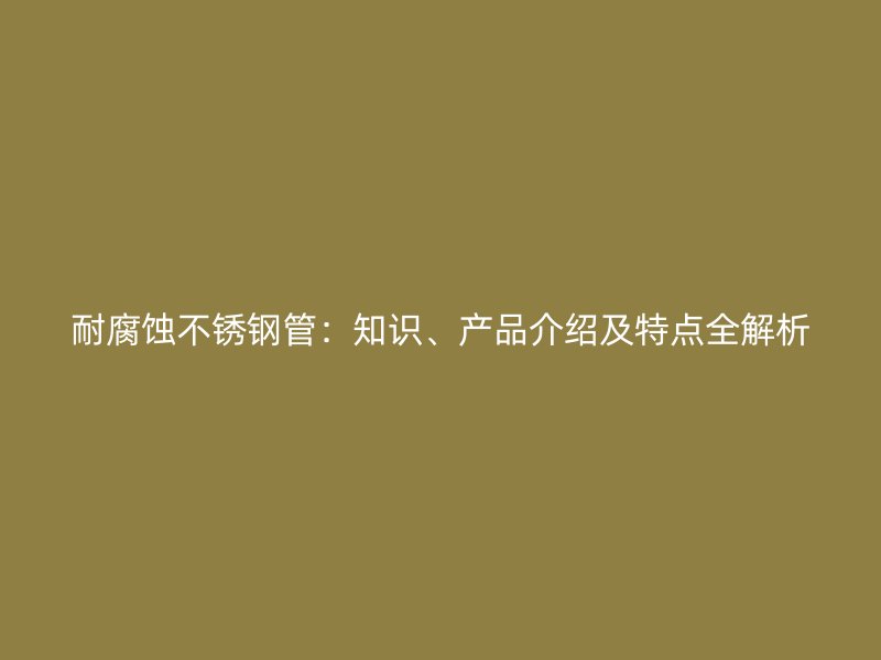 耐腐蚀不锈钢管：知识、产品介绍及特点全解析