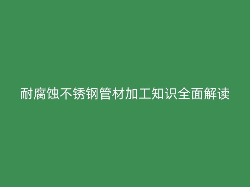 耐腐蚀不锈钢管材加工知识全面解读