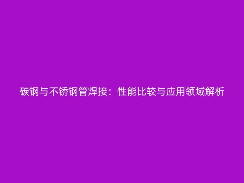 碳钢与不锈钢管焊接：性能比较与应用领域解析
