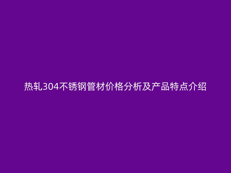 热轧304不锈钢管材价格分析及产品特点介绍