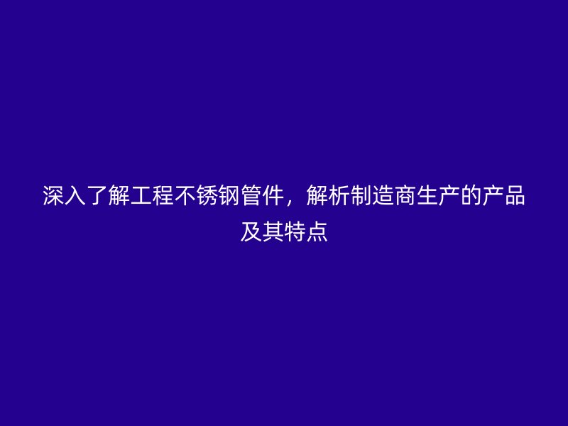 深入了解工程不锈钢管件，解析制造商生产的产品及其特点