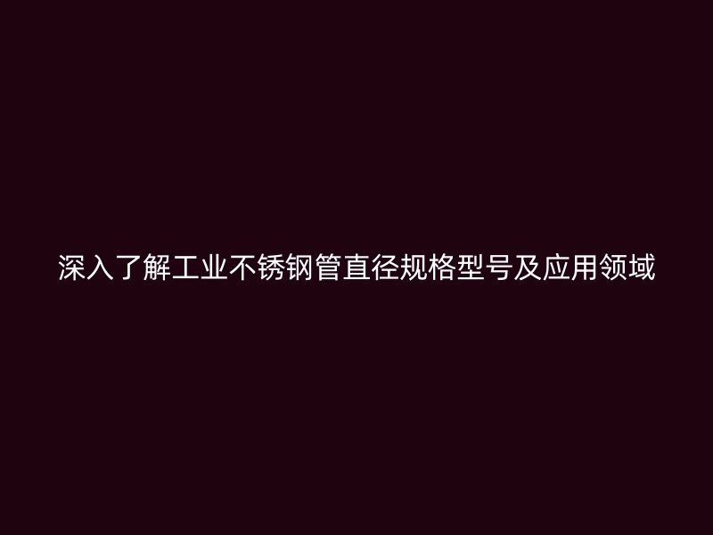 深入了解工业不锈钢管直径规格型号及应用领域