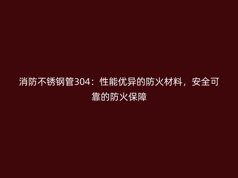 消防不锈钢管304：性能优异的防火材料，安全可靠的防火保障