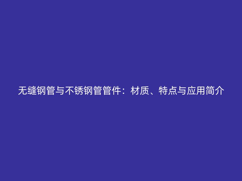 无缝钢管与不锈钢管管件：材质、特点与应用简介