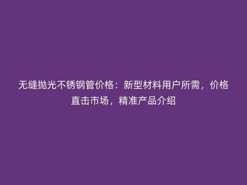 无缝抛光不锈钢管价格：新型材料用户所需，价格直击市场，精准产品介绍
