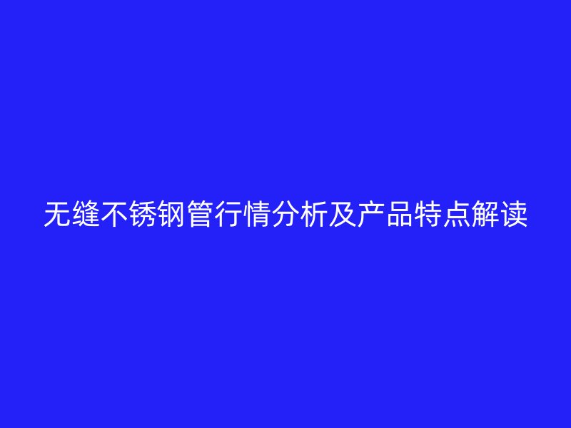 无缝不锈钢管行情分析及产品特点解读