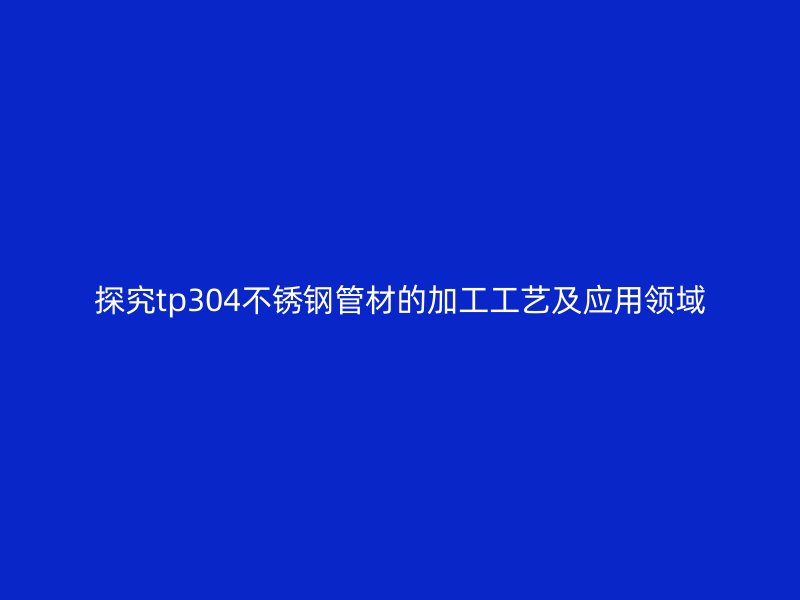 探究tp304不锈钢管材的加工工艺及应用领域