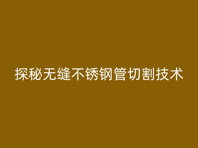 探秘无缝不锈钢管切割技术