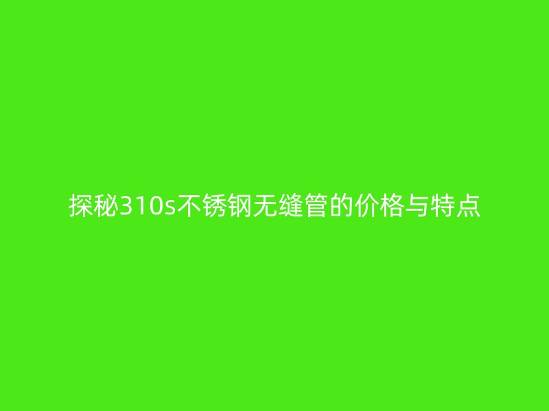 探秘310s不锈钢无缝管的价格与特点