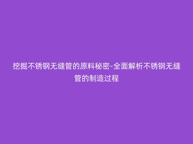 挖掘不锈钢无缝管的原料秘密-全面解析不锈钢无缝管的制造过程