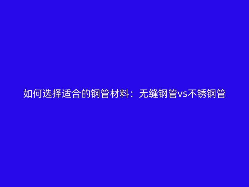 如何选择适合的钢管材料：无缝钢管vs不锈钢管