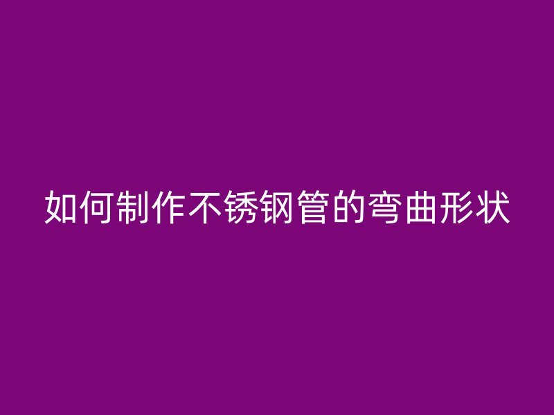 如何制作不锈钢管的弯曲形状