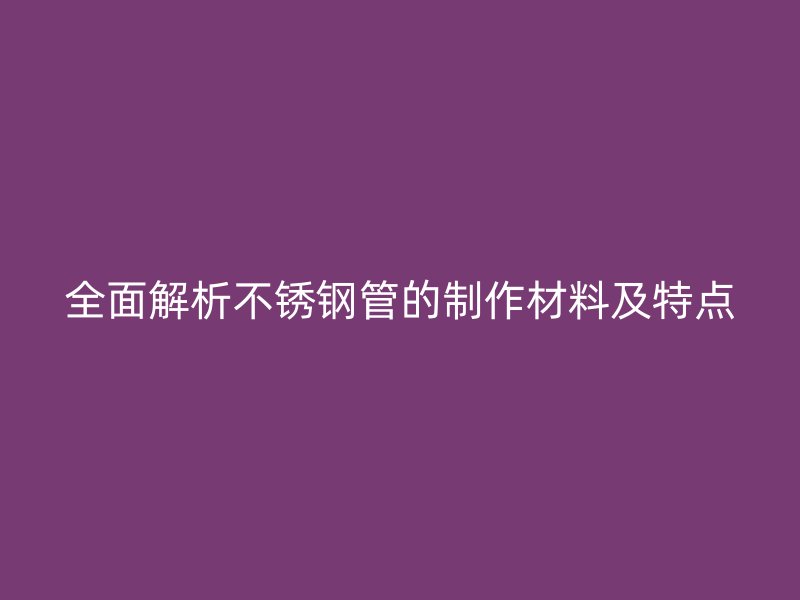 全面解析不锈钢管的制作材料及特点