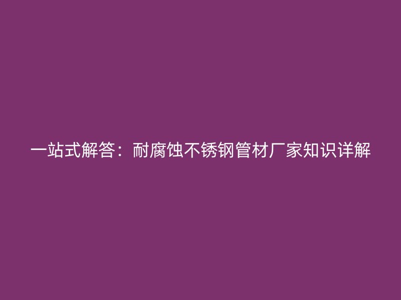 一站式解答：耐腐蚀不锈钢管材厂家知识详解
