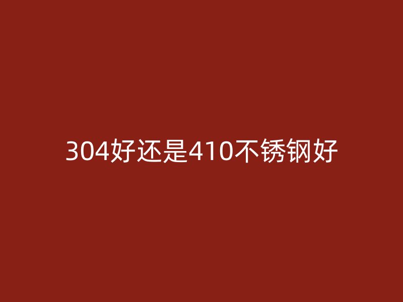 304好还是410不锈钢好