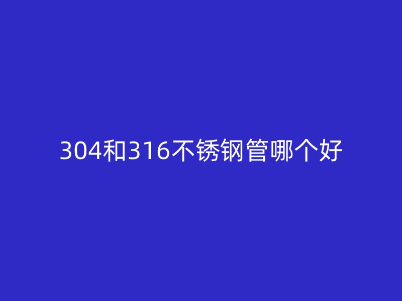 304和316不锈钢管哪个好