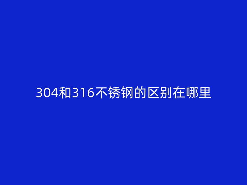 304和316不锈钢的区别在哪里