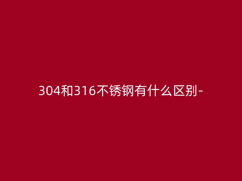 304和316不锈钢有什么区别-