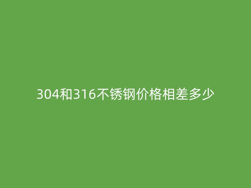 304和316不锈钢价格相差多少