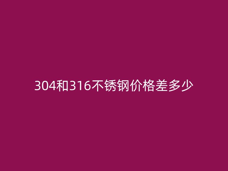 304和316不锈钢价格差多少