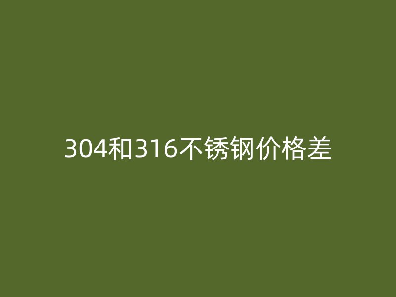 304和316不锈钢价格差