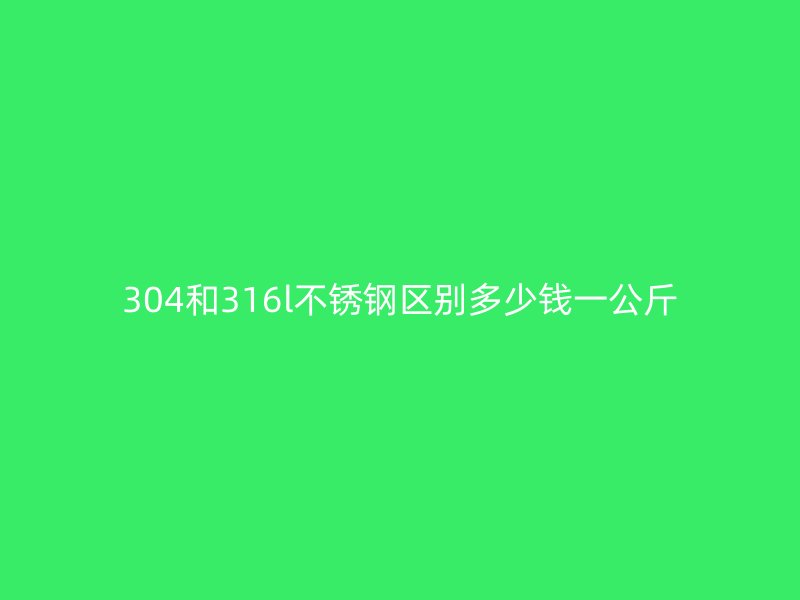 304和316l不锈钢区别多少钱一公斤