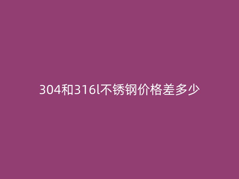 304和316l不锈钢价格差多少