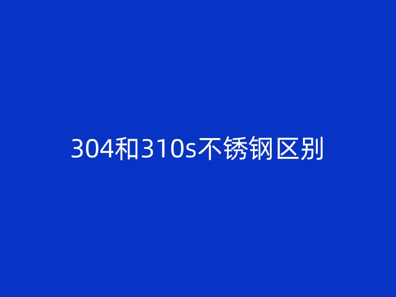 304和310s不锈钢区别